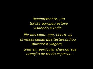 Recentemente, um turista europeu esteve visitando a Índia.  Ele nos conta que, dentre as diversas cenas que testemunhou durante a viagem,  uma em particular chamou sua atenção de modo especial... 