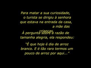Para matar a sua curiosidade,  o turista se dirigiu à senhora que estava na entrada da casa,  a mãe das crianças.  À pergunta sobre a razão de  tamanha alegria, ela respondeu: “ É que hoje é dia de arroz branco. E é tão raro termos um pouco de arroz por aqui...” 