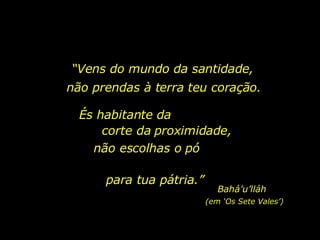 “ Vens do mundo da santidade, não prendas à terra teu coração. És habitante da  corte da proximidade, não escolhas o pó  para tua pátria.” Bahá’u’lláh (em ‘Os Sete Vales’) 
