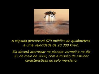 A cápsula percorrerá 679 milhões de quilômetros  a uma velocidade de 20.300 km/h.  Ela deverá aterrissar no planeta vermelho no dia 25 de maio de 2008, com a missão de estudar características do solo marciano. 