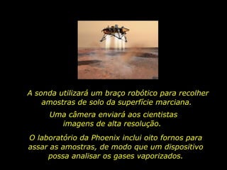 A sonda utilizará um braço robótico para recolher amostras de solo da superfície marciana.  Uma câmera enviará aos cientistas imagens de alta resolução.  O laboratório da Phoenix inclui oito fornos para assar as amostras, de modo que um dispositivo possa analisar os gases vaporizados. 