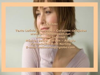 Créditos:

Texto Letícia Thompson – Corações calejados
         www.leticiathompson.net
              Imagens: Internet
      Música: Secret Garden – Adágio
          Formatação: Beth Norling
      E-mail: bethnorling@globo.com
 