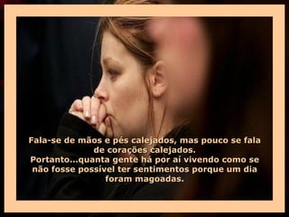Fala-se de mãos e pés calejados, mas pouco se fala
              de corações calejados.
Portanto...quanta gente há por aí vivendo como se
 não fosse possível ter sentimentos porque um dia
                 foram magoadas.
 