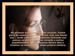 Há pessoas que calejam nosso coração. Fazem
parte da nossa vida e as amamos, mas nos fazem
 mal... tanto e tanto que acabamos fechando aos
   poucos as portas do nosso coração a outras
   possibilidades. Nos trancamos dentro dele e
 vivemos na escuridão da nossa própria sombra.
 