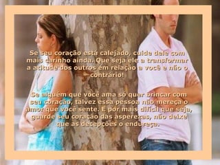 Se seu coração está calejado, cuide dele com
mais carinho ainda. Que seja ele a transformar
a atitude dos outros em relação a você e não o
                  contrário!


 Se alguém que você ama só quer brincar com
 seu coração, talvez essa pessoa não mereça o
amor que você sente. E por mais difícil que seja,
 guarde seu coração das asperezas, não deixe
        que as decepções o endureça.
 