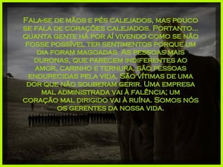 Fala-se de mãos e pés calejados, mas pouco se fala de corações calejados. Portanto... quanta gente há por aí vivendo como se não fosse possível ter sentimentos porque um dia foram magoadas. As pessoas mais duronas, que parecem indiferentes ao amor, carinho e ternura, são pessoas endurecidas pela vida. São vítimas de uma dor que não souberam gerir. Uma empresa mal administrada vai à falência; um coração mal dirigido vai à ruína. Somos nós os gerentes da nossa vida. 