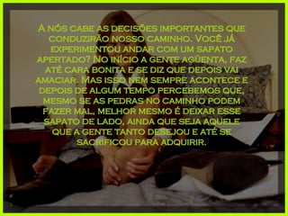 A nós cabe as decisões importantes que conduzirão nosso caminho. Você já experimentou andar com um sapato apertado? No início a gente agüenta, faz até cara bonita e se diz que depois vai amaciar. Mas isso nem sempre acontece e depois de algum tempo percebemos que, mesmo se as pedras no caminho podem fazer mal, melhor mesmo é deixar esse sapato de lado, ainda que seja aquele que a gente tanto desejou e até se sacrificou para adquirir. 
