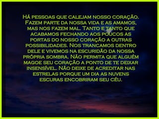 Há pessoas que calejam nosso coração. Fazem parte da nossa vida e as amamos, mas nos fazem mal. Tanto e tanto que acabamos fechando aos poucos as portas do nosso coração a outras possibilidades. Nos trancamos dentro dele e vivemos na escuridão da nossa própria sombra. Não permita que alguém magoe seu coração a ponto de te deixar insensível. Não deixe de acreditar nas estrelas porque um dia as nuvens escuras encobriram seu céu. 
