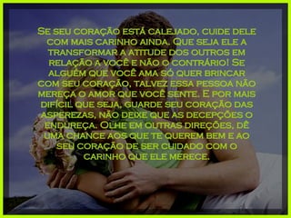 Se seu coração está calejado, cuide dele com mais carinho ainda. Que seja ele a transformar a atitude dos outros em relação a você e não o contrário! Se alguém que você ama só quer brincar com seu coração, talvez essa pessoa não mereça o amor que você sente. E por mais difícil que seja, guarde seu coração das asperezas, não deixe que as decepções o endureça. Olhe em outras direções, dê uma chance aos que te querem bem e ao seu coração de ser cuidado com o carinho que ele merece. 