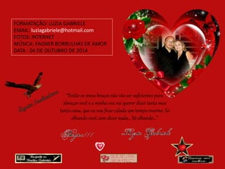 FORMATAÇÃO: LUZIA GABRIELE 
EMAIL: luziagabriele@hotmail.com 
FOTOS: INTERNET 
MÚSICA: FAGNER BORBULHAS DE AMOR 
DATA : 04 DE OUTUBRO DE 2014 
“Então os meus braços não vão ser suficientes para 
abraçar você e a minha voz vai querer dizer tanta mas 
tanta coisa, que eu vou ficar calada um tempo enorme. Só 
olhando você, sem dizer nada... Só olhando...” 
