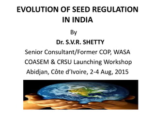 EVOLUTION OF SEED REGULATION
IN INDIA
By
Dr. S.V.R. SHETTY
Senior Consultant/Former COP, WASA
COASEM & CRSU Launching Workshop
Abidjan, Côte d’Ivoire, 2-4 Aug, 2015
 
