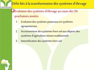 Evolution des systèmes d’élevage au cours des 50
prochaines années
1. Evolution des systèmes pastoraux en systèmes
agropastoraux
2. Accroissement des systèmes hors-sol auxdépens des
systèmes d’agriculture mixtes traditionnels
3. Intensification des systèmes hors-sol
Défis liésà la transformationdes systèmes d’élevage
 