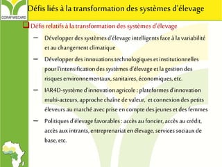 Défis relatifs à latransformation des systèmes d’élevage
– Développerdessystèmesd’élevageintelligentsfaceà la variabilité
etau changementclimatique
– Développerdesinnovationstechnologiquesetinstitutionnelles
pourl’intensificationdessystèmesd’élevageetla gestiondes
risquesenvironnementaux,sanitaires,économiques,etc.
– IAR4D-systèmed’innovationagricole:plateformesd’innovation
multi-acteurs,approchechaînedevaleur, etconnexiondespetits
éleveursaumarchéavecpriseencomptedesjeunesetdesfemmes
– Politiquesd’élevagefavorables:accèsau foncier,accèsau crédit,
accèsauxintrants,entreprenariatenélevage, servicessociauxde
base,etc.
Défis liésà la transformationdes systèmes d’élevage
 
