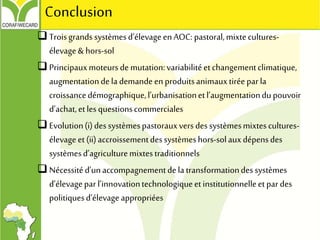 Troisgrands systèmesd’élevageenAOC: pastoral,mixtecultures-
élevage& hors-sol
Principauxmoteursdemutation:variabilitéetchangementclimatique,
augmentationdela demandeenproduitsanimauxtiréepar la
croissancedémographique,l’urbanisationetl’augmentationdupouvoir
d’achat,etlesquestionscommerciales
Evolution(i)dessystèmespastorauxvers dessystèmesmixtescultures-
élevageet (ii)accroissementdessystèmeshors-solauxdépensdes
systèmesd’agriculturemixtestraditionnels
Nécessitéd’unaccompagnementdela transformationdessystèmes
d’élevagepar l’innovationtechnologiqueetinstitutionnelleetpar des
politiquesd’élevageappropriées
Conclusion
 