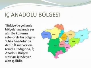 İÇ ANADOLU BÖLGESİTürkiye'de gelişmiş bölgeler arasında yer alır. Bu konumu sebe­biyle bu bölgeye "Orta Anadolu" da denir. İl merkezleri temel alındığında, İç Anadolu Bölgesi sınırları içinde yer alan 13 ilidir.