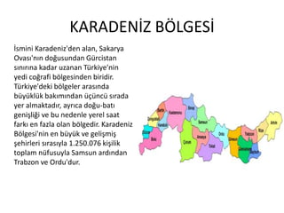 KARADENİZ BÖLGESİİsmini Karadeniz'den alan, Sakarya Ovası'nın doğusundan Gürcistan sınırına kadar uzanan Türkiye'nin yedi coğrafi bölgesinden biridir. Türkiye'deki bölgeler arasında büyüklük bakımından üçüncü sırada yer almaktadır, ayrıca doğu-batı genişliği ve bu nedenle yerel saat farkı en fazla olan bölgedir. Karadeniz Bölgesi'nin en büyük ve gelişmiş şehirleri sırasıyla 1.250.076 kişilik toplam nüfusuyla Samsun ardından Trabzon ve Ordu'dur.