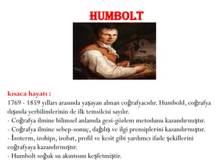 HUMBOLT




kısaca hayatı :
1769 - 1859 yılları arasında yaşayan alman coğrafyacıdır. Humbold, coğrafya
dışında yerbilimlerinin de ilk temsilcisi sayılır.
- Coğrafya ilmine bilimsel anlamda gezi-gözlem metodunu kazandırmıştır.
- Coğrafya ilmine sebep-sonuç, dağılış ve ilgi prensiplerini kazandırmıştır.
- İzoterm, izohips, izobat, profil ve kesit gibi yardımcı ifade şekillerini
coğrafyaya kazandırmıştır.
- Humbolt soğuk su akıntısını keşfetmiştir.
 