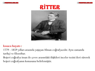 RİTTER




kısaca hayatı :
1779 - 1859 yılları arasında yaşayan Alman coğrafyacıdır. Aynı zamanda
tarihçi ve filozoftur.
Beşeri coğrafya insan ile çevre arasındaki ilişkileri inceler tezini ileri sürerek
beşeri coğrafyanın konusunu belirlemiştir.
 