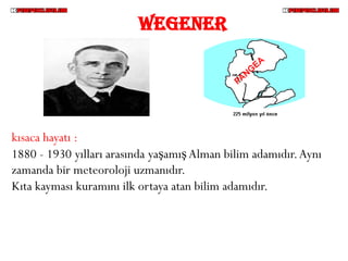 WEGENER




kısaca hayatı :
1880 - 1930 yılları arasında yaşamış Alman bilim adamıdır. Aynı
zamanda bir meteoroloji uzmanıdır.
Kıta kayması kuramını ilk ortaya atan bilim adamıdır.
 
