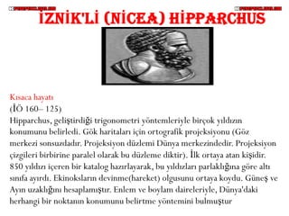 İZNİK'Lİ (NİCEA) HİPPARCHUS



Kısaca hayatı
(İÖ 160– 125)
Hipparchus, geliştirdiği trigonometri yöntemleriyle birçok yıldızın
konumunu belirledi. Gök haritaları için ortografik projeksiyonu (Göz
merkezi sonsuzdadır. Projeksiyon düzlemi Dünya merkezindedir. Projeksiyon
çizgileri birbirine paralel olarak bu düzleme diktir). İlk ortaya atan kişidir.
850 yıldızı içeren bir katalog hazırlayarak, bu yıldızları parlaklığına göre altı
sınıfa ayırdı. Ekinoksların devinme(hareket) olgusunu ortaya koydu. Güneş ve
Ayın uzaklığını hesaplamıştır. Enlem ve boylam daireleriyle, Dünya'daki
herhangi bir noktanın konumunu belirtme yöntemini bulmuştur
 