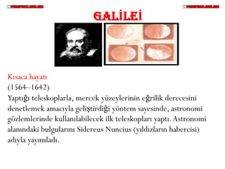 GALİLEİ



Kısaca hayatı
(1564–1642)
Yaptığı teleskoplarla, mercek yüzeylerinin eğrilik derecesini
denetlemek amacıyla geliştirdiği yöntem sayesinde, astronomi
gözlemlerinde kullanılabilecek ilk teleskopları yaptı. Astronomi
alanındaki bulgularını Sidereus Nuncius (yıldızların habercisi)
adıyla yayımladı.
 
