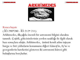 ARKHİMEDES



Kısaca hayatı
( İÖ 290*280 - İÖ 212* 211)
Arkhimedes, ilkçağda önemli bir astronomi bilgini olarakta
tanındı. Çeşitli, gökcisimlerinin yerden uzaklığı ile ilgili olarak
bazı sonuçlara ulaştı. Arkhimedes, ününü kendi adını taşıyan
burgu ve biri yıldızların konumunu diğeri Güneş'in, Ay'ın ve
gezegenlerin hareketini gösteren iki astronomi küresi gibi
buluşlarına borçludur.
 