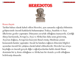 HEREDOTOS



Kısaca hayatı
Tarihin babası olarak kabul edilen Heredot, aynı zamanda coğrafya biliminin
gelişmesinde önemli katkılarda bulunmuştur. Trakya, Anadolu ve Asya
ülkelerine geziler yapmıştır. Dünyanın yuvarlak olduğuna inanıyordu. Çizdiği
dünya haritasında, Avrupa'yı, Asya ve Afrika'dan daha uzun göstermiş,
Asya'nın doğusu, Avrupa'nın kuzeyini ihmal etmiş, Hindistan çizimi
konusunda hatalar yapmıştır. Ancak bu hatalara rağmen dönemin bilgileri
açısından önemli bir çalışma olarak kabul edilmektedir. Heredot’un ortaya
koyduğu en önemli gerçek diğer coğrafyacılardan farklı olarak Hazar
denizinin bir iç deniz olduğunu ve Afrika'nın bir denizle çevrili olduğunu
belirlemiş olmasıdır.
 