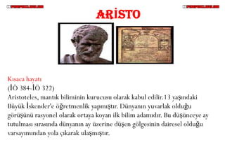 ARİSTO




Kısaca hayatı
(İÖ 384-İÖ 322)
Aristoteles, mantık biliminin kurucusu olarak kabul edilir.13 yaşındaki
Büyük İskender'e öğretmenlik yapmıştır. Dünyanın yuvarlak olduğu
görüşünü rasyonel olarak ortaya koyan ilk bilim adamıdır. Bu düşünceye ay
tutulması sırasında dünyanın ay üzerine düşen gölgesinin dairesel olduğu
varsayımından yola çıkarak ulaşmıştır.
 