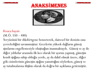 ANAKSİMENES



Kısaca hayatı
(M.Ö. 550 – 480)
Yeryüzünü bir dikdörtgene benzeterek, dairesel bir denizin onu
çevrelediğini savunmuştur. Gecelerin yüksek dağların güneş
ışınlarını engellemesiyle oluştuğun inanmaktaydı. Güneş ve ay ile
diğer yıldızlar arasında ilk kez olarak bir ayırım yapmış, güneşin
kendi ışığına sahip olduğu yerde, ay da dahil olmak üzere, diğer
gök cisimlerinin güneşin ışığını yansıttığını söylerken, güneş ve
ay tutulmalarına ilişkin olarak da doğru bir açıklama getirmiştir.
 