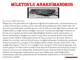 MİLETOS’LU ANAKSİMANDROS


Kısaca hayatı (M.Ö. 610–545)
Milattan önce 610 yılında Miletos'ta doğan Yunan doğa filozofu Anaksimandros, astronominin kurucusu
ve ilk kez bir kozmoloji ya da dünya üzerine sistematik felsefe görüşü getiren filozof kabul edilir. Ona
göre de her şeyin kökeninde sonsuzluk (Aperion) vardı.Yer kürenin uzayda diğer bütün nesnelerden eşit
uzaklıkta hiçbir yere bağlı olmadan yüzdüğüne inanıyordu. Duyularımızla algıladığımız kadarıyla yer
kürenin yüzeyi engebeli ama bütün olarak düşünüldüğünde düzdü bu nedenle Anaksimandros yer
kürenin davul biçiminde olduğunu ileri sürdü ve bu gerçekten yola çıkarak davulun öteki yüzünde
yaşayan insanlar olabilirdi. Anaksimandros karalar ile okyanus sınırını çizen ilk insandı. Düzenli ve
anlaşılır bir evreni ifade etmek için ilk defa kozmos sözcüğünü kullanmıştır. Tutulmalardan yararlanarak
Güneş’in yarıçapının Yer yarıçapının 27 katı olduğunu tahmin etmiştir. Ona göre Güneş’in Yer’e olan
uzaklığı Güneş çapının 27 katı idi. Ay’ın uzaklığını ise Yer yarıçapının 19 katı olarak hesaplamıştır. Çok
seyahat yapmış ve bir Dünya haritası çizmiştir.Yunan dünyasını bu haritanın ortasına koymuş, Avrupa ve
Asya'yı ise onun çevresine yerleştirmiştir. Anaksimandros'a göre, bütün kara kitlesini okyanus denilen
büyük bir deniz kuşatmıştır. Anaksimandros'a göre insan, balıktan gelir; çünkü balığın kökeni
insanlarınkinden daha kolay açıklanabilmektedir. Bu bakımdan Anaksimandros, evrim kuramlarının
öncülerinden sayılabilir.
 