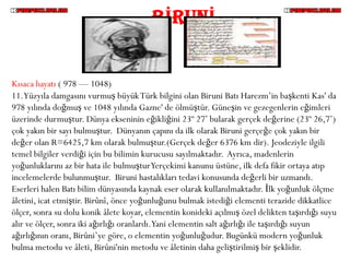 BİRUNİ


Kısaca hayatı ( 978 — 1048)
11.Yüzyıla damgasını vurmuş büyük Türk bilgini olan Biruni Batı Harezm’in başkenti Kas' da
978 yılında doğmuş ve 1048 yılında Gazne' de ölmüştür. Güneşin ve gezegenlerin eğimleri
üzerinde durmuştur. Dünya ekseninin eğikliğini 23º 27’ bularak gerçek değerine (23º 26,7’)
çok yakın bir sayı bulmuştur. Dünyanın çapını da ilk olarak Biruni gerçeğe çok yakın bir
değer olan R=6425,7 km olarak bulmuştur.(Gerçek değer 6376 km dir). Jeodeziyle ilgili
temel bilgiler verdiği için bu bilimin kurucusu sayılmaktadır. Ayrıca, madenlerin
yoğunluklarını az bir hata ile bulmuştur Yerçekimi kanunu üstüne, ilk defa fikir ortaya atıp
incelemelerde bulunmuştur. Biruni hastalıkları tedavi konusunda değerli bir uzmandı.
Eserleri halen Batı bilim dünyasında kaynak eser olarak kullanılmaktadır. İlk yoğunluk ölçme
âletini, icat etmiştir. Birûnî, önce yoğunluğunu bulmak istediği elementi terazide dikkatlice
ölçer, sonra su dolu konik âlete koyar, elementin konideki açılmış özel delikten taşırdığı suyu
alır ve ölçer, sonra iki ağırlığı oranlardı.Yani elementin salt ağırlığı ile taşırdığı suyun
ağırlığının oranı, Birûni’ye göre, o elementin yoğunluğudur. Bugünkü modern yoğunluk
bulma metodu ve âleti, Birûni'nin metodu ve âletinin daha geliştirilmiş bir şeklidir.
 