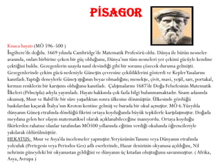 PİSAGOR

Kısaca hayatı (MÖ 596–500 )
İngiltere’de doğdu. 1669 yılında Cambridge’de Matematik Profesörü oldu. Dünya ile bütün nesneler
arasında, onları birbirine çeken bir güç olduğunu, Dünya’nın tüm nesneleri yer çekimi gücüyle kendine
çektiğini buldu. Gezegenlerin uzayda nasıl devindiği gibi bir sorunu çözecek duruma gelmişti.
Gezegenlerinde çekim gücü nedeniyle Güneşin çevresine çekildiklerini gösterdi ve Kepler Yasalarını
kanıtladı.Yaptığı deneylerle Güneş ışığının beyaz olmadığını; menekşe, çivit, mavi, yeşil, sarı, portakal,
kırmızı renklerin bir karışımı olduğunu kanıtladı. Çalışmalarını 1687’de Doğa Felsefesinin Matematik
İlkeleri (Prlncipla) adıyla yayımladı. Hayatı hakkında çok fazla bilgi bulunmamaktadır. Sisam adasında
okumuş, Mısır ve Babil’de bir süre yaşadıktan sonra ülkesine dönmüştür. Ülkesinde gördüğü
baskılardan kaçarak İtalya’nın Kroton kentine gelmiş ve burada bir okul açmıştır. MÖ 6.Yüzyılda
dünyanın Güneş etrafında döndüğü fikrini ortaya koyduğunda büyük tepkilerle karşılaşmıştır. Doğada
meydana gelen her olayın matematiksel olarak açıklanabileceğine inanıyordu. Ortaya koyduğu
fikirlerden rahatsız olanlar tarafından MÖ500 yıllarında eğitim verdiği okulunda öğrencileriyle
yakılarak öldürülmüştür.
HEKATUS: Mısır ve Asya'da incelemeler yapmıştır.Yeryüzünün Tanımı veya Dünyanın etrafında
yolculuk (Periegesis veya Periodos Ges) adlı eserlerinde, Hazar denizinin okyanusa açıldığını, Nil
nehrinin güneydeki bir okyanustan geldiğini ve dünyanın üç kıtadan oluştuğunu savunmuştur. ( Afrika,
Asya, Avrupa )
 