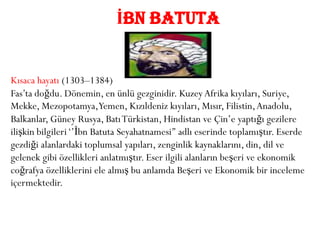 İBN BATUTA


Kısaca hayatı (1303–1384)
Fas’ta doğdu. Dönemin, en ünlü gezginidir. Kuzey Afrika kıyıları, Suriye,
Mekke, Mezopotamya,Yemen, Kızıldeniz kıyıları, Mısır, Filistin, Anadolu,
Balkanlar, Güney Rusya, Batı Türkistan, Hindistan ve Çin’e yaptığı gezilere
ilişkin bilgileri ‘’İbn Batuta Seyahatnamesi’’ adlı eserinde toplamıştır. Eserde
gezdiği alanlardaki toplumsal yapıları, zenginlik kaynaklarını, din, dil ve
gelenek gibi özellikleri anlatmıştır. Eser ilgili alanların beşeri ve ekonomik
coğrafya özelliklerini ele almış bu anlamda Beşeri ve Ekonomik bir inceleme
içermektedir.
 