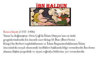 İBN HALDUN



Kısaca hayatı (1332–1406)
Tunus’ta doğmuştur. Orta Çağ’da İslam Dünyası’nın en ünlü
gezginlerindendir.En önemli eseri Kitap El-İbar (İbret Verici
Kitap)’dır.Berberi topluluklarının ve İslam İmparatorluklarının İslam
öncesindeki sosyal-ekonomik özellikleri hakkında bilgi vermektedir.İnceleme
alanına ilişkin jeopolitik ve siyasi coğrafya bililerine yer vermektedir.
 