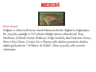 MESUDİ


Kısaca hayatı
Doğum ve ölüm tarihi kesin olarak bilinmemektedir. Bağdat’ta doğmuştur.
IX. yüzyılda yaşadığı ve 957 yılında öldüğü tahmin edilmektedir. İran,
Hindistan, Çinhindi, Seylan, Kafkasya, Doğu Anadolu, Batı Türkistan, Suriye,
Mısır, Libya, Tunus, Cezayir, Fas ve İspanya gibi alanları gezmiş bu alanlara
ilişkin gözlemlerini ‘’Al Müruc Al Zekhb’’ (Altın Çayırlar) adlı eserinde
anlatmıştır
 