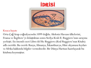 İDRİSİ



Kısaca hayatı
Orta Çağ Arap coğrafyacısıdır.1099 doğdu. Akdeniz Havzası ülkelerini,
Fransa ve İngiltere’yi dolaştıktan sonra Sicilya Kralı II. Ruggiero’nun sarayına
yerleşti. En önemli eseri Libro del Re Ruggiero (Kral Ruggiero’nun Kitabı)
adlı eseridir. Bu eserde Rusya, Almanya, İskandinavya, Hint okyanusu kıyıları
ve Afrika hakkında bilgiler vermektedir. Bir Dünya Haritası hazırlayarak bu
kitabına koymuştur.
 