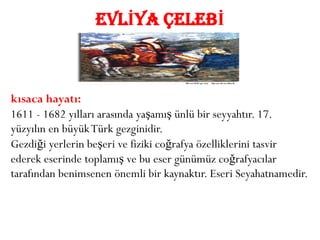 EVLİYA ÇELEBİ



kısaca hayatı:
1611 - 1682 yılları arasında yaşamış ünlü bir seyyahtır. 17.
yüzyılın en büyük Türk gezginidir.
Gezdiği yerlerin beşeri ve fiziki coğrafya özelliklerini tasvir
ederek eserinde toplamış ve bu eser günümüz coğrafyacılar
tarafından benimsenen önemli bir kaynaktır. Eseri Seyahatnamedir.
 