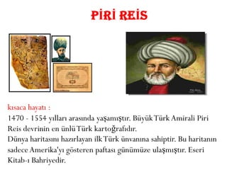 PİRİ REİS




kısaca hayatı :
1470 - 1554 yılları arasında yaşamıştır. Büyük Türk Amirali Piri
Reis devrinin en ünlü Türk kartoğrafıdır.
Dünya haritasını hazırlayan ilk Türk ünvanına sahiptir. Bu haritanın
sadece Amerika'yı gösteren paftası günümüze ulaşmıştır. Eseri
Kitab-ı Bahriyedir.
 