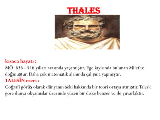 THALES




kısaca hayatı :
MÖ. 636 - 546 yılları arasında yaşamıştır. Ege kıyısında bulunan Milet'te
doğmuştur. Daha çok matematik alanında çalışma yapmıştır.
TALESİN eseri :
Coğrafi görüş olarak dünyanın şeki hakkında bir teori ortaya atmıştır. Tales'e
göre dünya okyanuslar üzerinde yüzen bir diske benzer ve de yuvarlaktır.
 