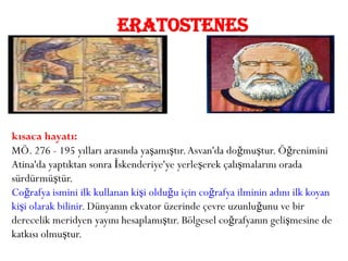 ERATOSTENES




kısaca hayatı:
MÖ. 276 - 195 yılları arasında yaşamıştır. Asvan'da doğmuştur. Öğrenimini
Atina'da yaptıktan sonra İskenderiye'ye yerleşerek çalışmalarını orada
sürdürmüştür.
Coğrafya ismini ilk kullanan kişi olduğu için coğrafya ilminin adını ilk koyan
kişi olarak bilinir. Dünyanın ekvator üzerinde çevre uzunluğunu ve bir
derecelik meridyen yayını hesaplamıştır. Bölgesel coğrafyanın gelişmesine de
katkısı olmuştur.
 