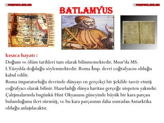BATLAMYUS



kısaca hayatı :
Doğum ve ölüm tarihleri tam olarak bilinmemektedir. Mısır'da MS.
I.Yüzyılda doğduğu söylenmektedir. Roma İmp. devri coğrafyacısı olduğu
kabul edilir.
Roma imparatorluğu devrinde dünyayı en gerçekçi bir şekilde tasvir etmiş
coğrafyacı olarak bilinir. Hazırladığı dünya haritası gerçeğe nispeten yakındır.
Çalışmalarında bugünkü Hint Okyanusu güneyinde büyük bir kara parçası
bulunduğunu ileri sürmüş, ve bu kara parçasının daha sonradan Antarktika
olduğu anlaşılacaktır.
 
