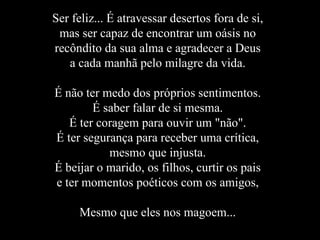 Ser feliz... É atravessar desertos fora de si, mas ser capaz de encontrar um oásis no recôndito da sua alma e agradecer a Deus a cada manhã pelo milagre da vida. É não ter medo dos próprios sentimentos. É saber falar de si mesma. É ter coragem para ouvir um "não". É ter segurança para receber uma crítica, mesmo que injusta. É beijar o marido, os filhos, curtir os pais e ter momentos poéticos com os amigos, Mesmo que eles nos magoem... 