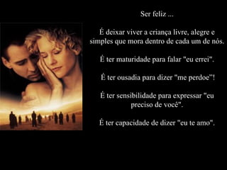 Ser feliz ... É deixar viver a criança livre, alegre e simples que mora dentro de cada um de nós. É ter maturidade para falar "eu errei".  É ter ousadia para dizer "me perdoe”! É ter sensibilidade para expressar "eu preciso de você". É ter capacidade de dizer "eu te amo". 