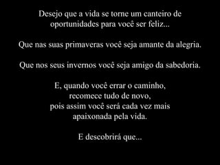 Desejo que a vida se torne um canteiro de oportunidades para você ser feliz... Que nas suas primaveras você seja amante da alegria. Que nos seus invernos você seja amigo da sabedoria. E, quando você errar o caminho, recomece tudo de novo, pois assim você será cada vez mais apaixonada pela vida. E descobrirá que... 
