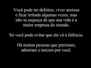 Você pode ter defeitos, viver ansiosa e ficar irritada algumas vezes, mas não se esqueça de que sua vida é a maior empresa do mundo. Só você pode evitar que ela vá à falência. Há muitas pessoas que precisam, admiram e torcem por você. 
