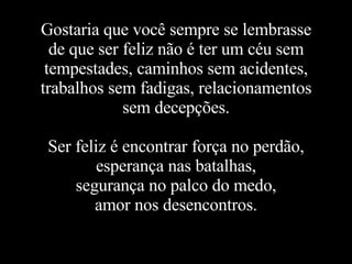 Gostaria que você sempre se lembrasse de que ser feliz não é ter um céu sem tempestades, caminhos sem acidentes, trabalhos sem fadigas, relacionamentos sem decepções. Ser feliz é encontrar força no perdão, esperança nas batalhas, segurança no palco do medo, amor nos desencontros. 