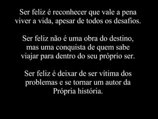 Ser feliz é reconhecer que vale a pena viver a vida, apesar de todos os desafios. Ser feliz não é uma obra do destino, mas uma conquista de quem sabe viajar para dentro do seu próprio ser. Ser feliz é deixar de ser vítima dos problemas e se tornar um autor da Própria história. 