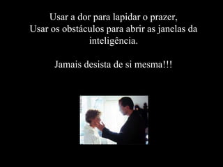Usar a dor para lapidar o prazer,
Usar os obstáculos para abrir as janelas da
              inteligência.

      Jamais desista de si mesma!!!
 