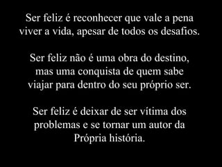 Ser feliz é reconhecer que vale a pena
viver a vida, apesar de todos os desafios.

  Ser feliz não é uma obra do destino,
    mas uma conquista de quem sabe
  viajar para dentro do seu próprio ser.

   Ser feliz é deixar de ser vítima dos
   problemas e se tornar um autor da
             Própria história.
 