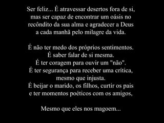 Ser feliz... É atravessar desertos fora de si,
 mas ser capaz de encontrar um oásis no
recôndito da sua alma e agradecer a Deus
   a cada manhã pelo milagre da vida.

É não ter medo dos próprios sentimentos.
        É saber falar de si mesma.
   É ter coragem para ouvir um "não".
É ter segurança para receber uma crítica,
           mesmo que injusta.
É beijar o marido, os filhos, curtir os pais
e ter momentos poéticos com os amigos,

     Mesmo que eles nos magoem...
 